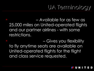 UA Terminology Saver Award  – Available for as few as 25,000 miles on United-operated flights and our partner airlines - with some restrictions. Standard Award  – Gives you flexibility to fly anytime seats are available on United-operated flights for the flight and class service requested. 