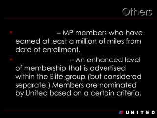 Others Million Miler  – MP members who have earned at least a million of miles from date of enrollment. Global Services  – An enhanced level of membership that is advertised within the Elite group (but considered separate.) Members are nominated by United based on a certain criteria. 