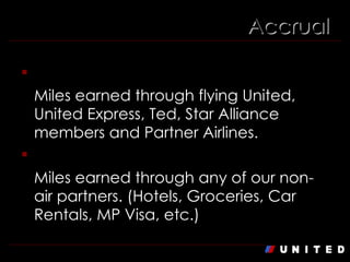 Accrual Flight Miles Miles earned through flying United, United Express, Ted, Star Alliance members and Partner Airlines.  Non-Flight Miles Miles earned through any of our non-air partners. (Hotels, Groceries, Car Rentals, MP Visa, etc.) 
