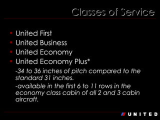 Classes of Service United First United Business United Economy United Economy Plus* -34 to 36 inches of pitch compared to the standard 31 inches. -available in the first 6 to 11 rows in the economy class cabin of all 2 and 3 cabin aircraft. 