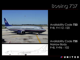 Boeing 737 Boeing 737-300 Availability Code  733 F=8, Y=112 -120   Boeing 737-500 Availability Code  735 Narrow Body F=8, Y=96 - 102   