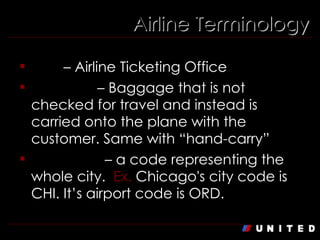 Airline Terminology ATO  – Airline Ticketing Office Carry On  – Baggage that is not checked for travel and instead is carried onto the plane with the customer. Same with “hand-carry” City Code  – a code representing the whole city.  Ex.  Chicago's city code is CHI. It’s airport code is ORD. 