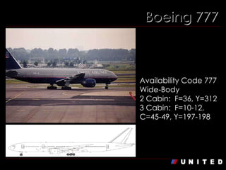 Boeing 777 Boeing 777-200/222  Availability Code 777 Wide-Body 2 Cabin:  F=36, Y=312  3 Cabin:  F=10-12, C=45-49, Y=197-198 