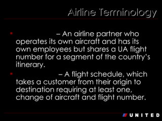 Airline Terminology Codeshare  – An airline partner who operates its own aircraft and has its own employees but shares a UA flight number for a segment of the country’s itinerary. Connection  – A flight schedule, which takes a customer from their origin to destination requiring at least one, change of aircraft and flight number. 