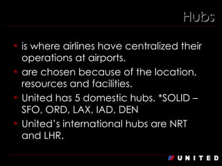 Hubs is where airlines have centralized their operations at airports. are chosen because of the location, resources and facilities. United has 5 domestic hubs. *SOLID – SFO, ORD, LAX, IAD, DEN United’s international hubs are NRT and LHR. 