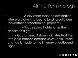 Airline Terminology Diversion  – A city other than the destination where a plane is forced to land, usually due to weather or mechanical problems. Downline  – Succeeding flight/s after the departure flight. GAF  – Guaranteed Airfare indicates that the fare paid cannot increase unless a voluntary change is made to the itinerary or outbound flight. 