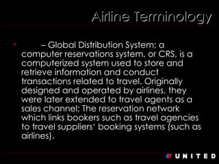 Airline Terminology GDS  – Global Distribution System; a computer reservations system, or CRS, is a computerized system used to store and retrieve information and conduct transactions related to travel. Originally designed and operated by airlines, they were later extended to travel agents as a sales channel; The reservation network which links bookers such as travel agencies to travel suppliers‘ booking systems (such as airlines).  