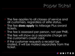 Paper Ticket Fee: $75 The fee applies to all classes of service and all customers, regardless of elite status. The fee  does apply  to Mileage Plus award tickets. The fee is assessed per person, not per PNR. The fee will show as a separate charge on the customer's credit card. If the customer requests a receipt be mailed, it will be mailed separately from the ticket. Paper Ticket 