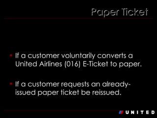 When else is the fee applicable? If a customer voluntarily converts a United Airlines (016) E-Ticket to paper. If a customer requests an already-issued paper ticket be reissued. Paper Ticket 