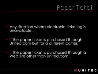 When is the fee NOT applicable? Any situation where electronic ticketing is unavailable. If the paper ticket is purchased through United.com but for a different carrier. If the paper ticket is purchased through a Web site other than United.com. Paper Ticket 