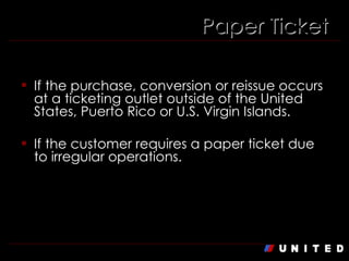 If the purchase, conversion or reissue occurs at a ticketing outlet outside of the United States, Puerto Rico or U.S. Virgin Islands. If the customer requires a paper ticket due to irregular operations. Paper Ticket 