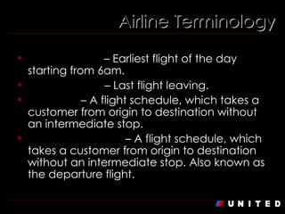 Airline Terminology First Flight Out  – Earliest flight of the day starting from 6am. Last Flight Out  – Last flight leaving. Non-Stop  – A flight schedule, which takes a customer from origin to destination without an intermediate stop. Outbound/ Origin  – A flight schedule, which takes a customer from origin to destination without an intermediate stop. Also known as the departure flight. 