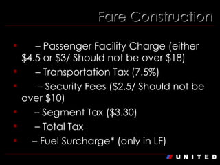 Fare Construction XF  – Passenger Facility Charge (either $4.5 or $3/ Should not be over $18) US  – Transportation Tax (7.5%) AY  – Security Fees ($2.5/ Should not be over $10) ZP  – Segment Tax ($3.30) XT  – Total Tax Q  – Fuel Surcharge* (only in LF) 