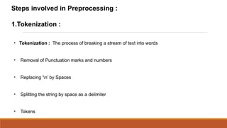 Steps involved in Preprocessing :

1.Tokenization :

●
    Tokenization : The process of breaking a stream of text into words


●
    Removal of Punctuation marks and numbers


●
    Replacing ‘n’ by Spaces


●
    Splitting the string by space as a delimiter


●
    Tokens
 