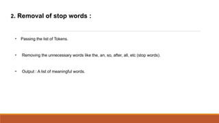 2. Removal of stop words :


 
     Passing the list of Tokens.


 
     Removing the unnecessary words like the, an, so, after, all, etc (stop words).


 
     Output : A list of meaningful words.
 