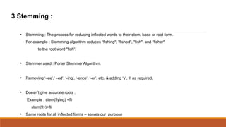 3.Stemming :

  
      Stemming : The process for reducing inflected words to their stem, base or root form.
      For example : Stemming algorithm reduces fishing", "fished", "fish", and "fisher"
             to the root word "fish.


  
      Stemmer used : Porter Stemmer Algorithm.


  
      Removing Cee, Ced, -ing, -ence, -er, etc. & adding y, I as required.


  
      Doesnt give accurate roots .
      Example : stem(flying) =fli
         stem(fly)=fli
  
      Same roots for all inflected forms C serves our purpose
 