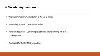 4. Vocabulary creation :-



    Vocabulary : Generally, vocabulary is the set of words.



    Vocabulary = Union of words from all files.



    For each document : Converting list obtained after stemming into Set &
      taking union.



    Processed further for Tf-idf evaluation.
 
