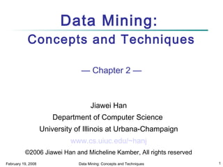 Data Mining:
Concepts and Techniques
— Chapter 2 —

Jiawei Han
Department of Computer Science
University of Illinois at Urbana-Champaign
www.cs.uiuc.edu/~hanj
©2006 Jiawei Han and Micheline Kamber, All rights reserved
February 19, 2008

Data Mining: Concepts and Techniques

1

 