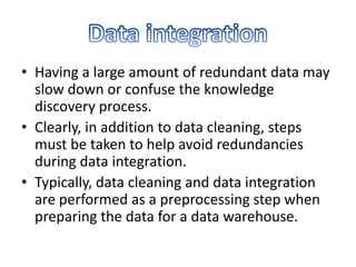 • Having a large amount of redundant data may
slow down or confuse the knowledge
discovery process.
• Clearly, in addition to data cleaning, steps
must be taken to help avoid redundancies
during data integration.
• Typically, data cleaning and data integration
are performed as a preprocessing step when
preparing the data for a data warehouse.

 