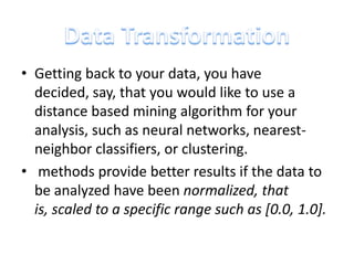 • Getting back to your data, you have
decided, say, that you would like to use a
distance based mining algorithm for your
analysis, such as neural networks, nearestneighbor classifiers, or clustering.
• methods provide better results if the data to
be analyzed have been normalized, that
is, scaled to a specific range such as [0.0, 1.0].

 