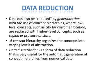 DATA REDUCTION
• Data can also be “reduced” by generalization
with the use of concept hierarchies, where lowlevel concepts, such as city for customer location,
are replaced with higher-level concepts, such as
region or province or state.
• A concept hierarchy organizes the concepts into
varying levels of abstraction.
• Data discretization is a form of data reduction
that is very useful for the automatic generation of
concept hierarchies from numerical data.

 