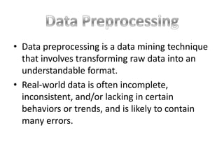 • Data preprocessing is a data mining technique
that involves transforming raw data into an
understandable format.
• Real-world data is often incomplete,
inconsistent, and/or lacking in certain
behaviors or trends, and is likely to contain
many errors.

 