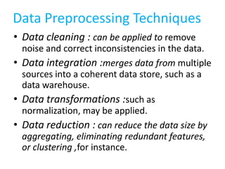 Data Preprocessing Techniques
• Data cleaning : can be applied to remove
noise and correct inconsistencies in the data.
• Data integration :merges data from multiple
sources into a coherent data store, such as a
data warehouse.
• Data transformations :such as
normalization, may be applied.
• Data reduction : can reduce the data size by
aggregating, eliminating redundant features,
or clustering ,for instance.

 
