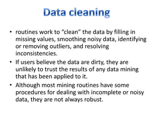 • routines work to “clean” the data by filling in
missing values, smoothing noisy data, identifying
or removing outliers, and resolving
inconsistencies.
• If users believe the data are dirty, they are
unlikely to trust the results of any data mining
that has been applied to it.
• Although most mining routines have some
procedures for dealing with incomplete or noisy
data, they are not always robust.

 