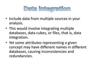 • Include data from multiple sources in your
analysis.
• This would involve integrating multiple
databases, data cubes, or files, that is, data
integration.
• Yet some attributes representing a given
concept may have different names in different
databases, causing inconsistencies and
redundancies.

 