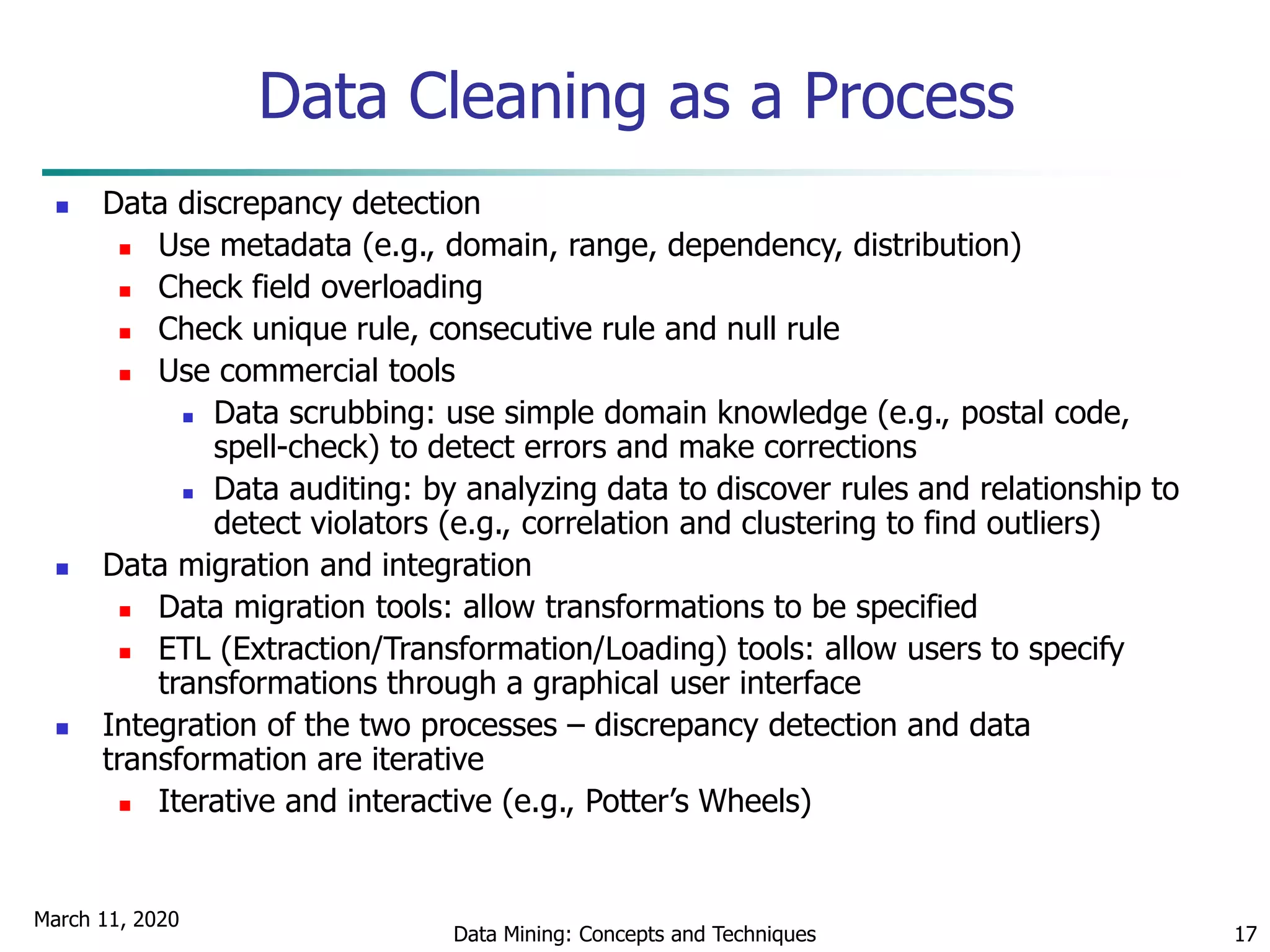 March 11, 2020
Data Mining: Concepts and Techniques 17
Data Cleaning as a Process
 Data discrepancy detection
 Use metadata (e.g., domain, range, dependency, distribution)
 Check field overloading
 Check unique rule, consecutive rule and null rule
 Use commercial tools
 Data scrubbing: use simple domain knowledge (e.g., postal code,
spell-check) to detect errors and make corrections
 Data auditing: by analyzing data to discover rules and relationship to
detect violators (e.g., correlation and clustering to find outliers)
 Data migration and integration
 Data migration tools: allow transformations to be specified
 ETL (Extraction/Transformation/Loading) tools: allow users to specify
transformations through a graphical user interface
 Integration of the two processes – discrepancy detection and data
transformation are iterative
 Iterative and interactive (e.g., Potter’s Wheels)
 