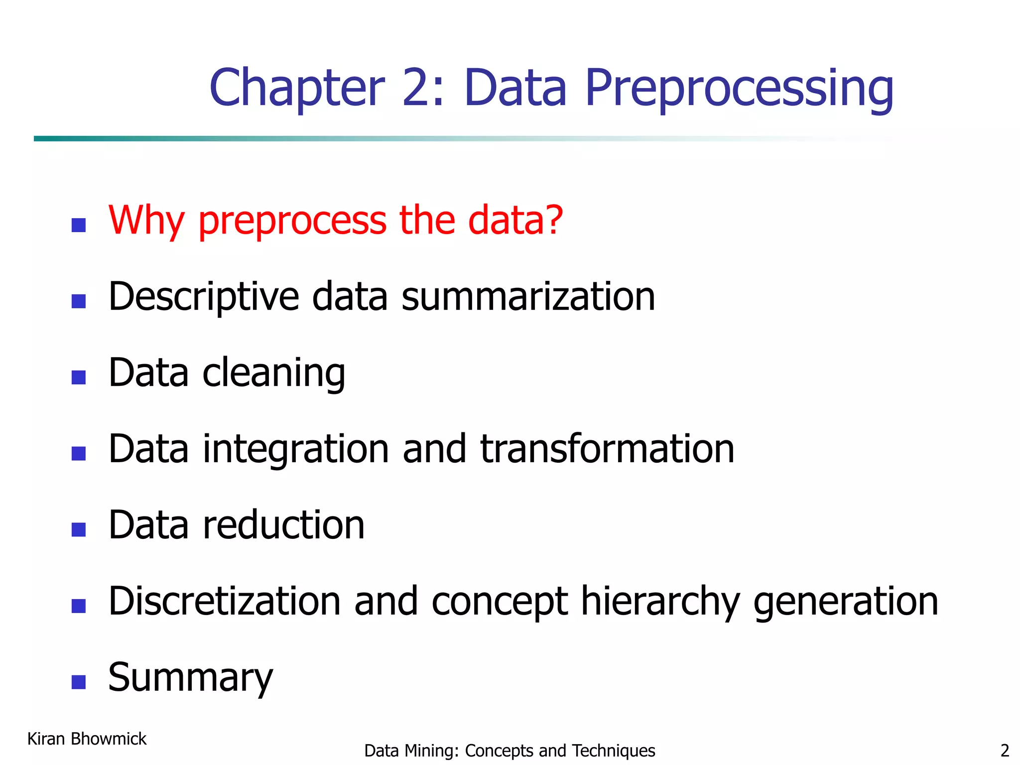 Kiran Bhowmick
Data Mining: Concepts and Techniques 2
Chapter 2: Data Preprocessing
 Why preprocess the data?
 Descriptive data summarization
 Data cleaning
 Data integration and transformation
 Data reduction
 Discretization and concept hierarchy generation
 Summary
 