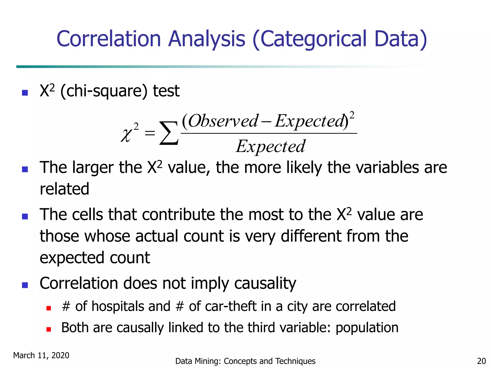 March 11, 2020
Data Mining: Concepts and Techniques 20
Correlation Analysis (Categorical Data)
 Χ2 (chi-square) test
 The larger the Χ2 value, the more likely the variables are
related
 The cells that contribute the most to the Χ2 value are
those whose actual count is very different from the
expected count
 Correlation does not imply causality
 # of hospitals and # of car-theft in a city are correlated
 Both are causally linked to the third variable: population



Expected
ExpectedObserved 2
2 )(

 