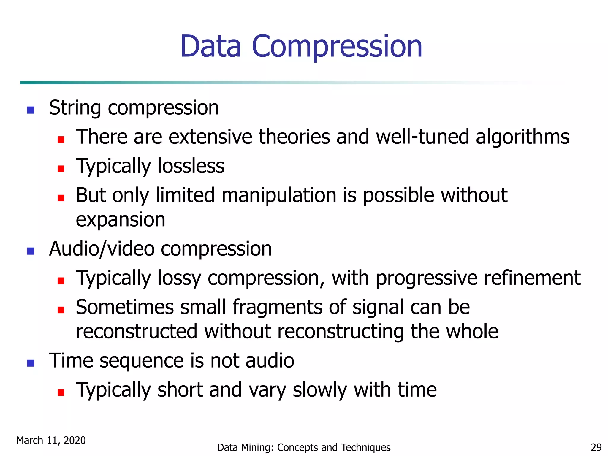 March 11, 2020
Data Mining: Concepts and Techniques 29
Data Compression
 String compression
 There are extensive theories and well-tuned algorithms
 Typically lossless
 But only limited manipulation is possible without
expansion
 Audio/video compression
 Typically lossy compression, with progressive refinement
 Sometimes small fragments of signal can be
reconstructed without reconstructing the whole
 Time sequence is not audio
 Typically short and vary slowly with time
 