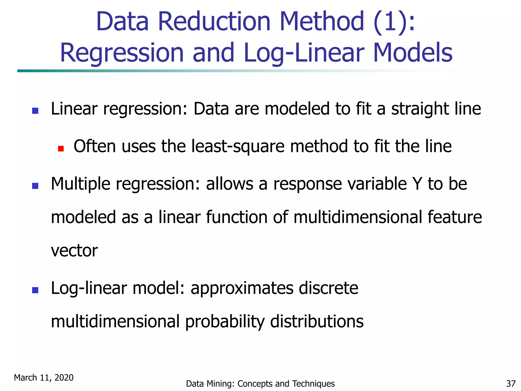 March 11, 2020
Data Mining: Concepts and Techniques 37
Data Reduction Method (1):
Regression and Log-Linear Models
 Linear regression: Data are modeled to fit a straight line
 Often uses the least-square method to fit the line
 Multiple regression: allows a response variable Y to be
modeled as a linear function of multidimensional feature
vector
 Log-linear model: approximates discrete
multidimensional probability distributions
 