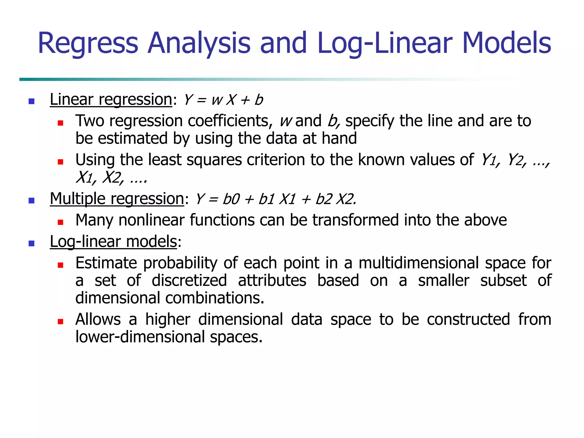  Linear regression: Y = w X + b
 Two regression coefficients, w and b, specify the line and are to
be estimated by using the data at hand
 Using the least squares criterion to the known values of Y1, Y2, …,
X1, X2, ….
 Multiple regression: Y = b0 + b1 X1 + b2 X2.
 Many nonlinear functions can be transformed into the above
 Log-linear models:
 Estimate probability of each point in a multidimensional space for
a set of discretized attributes based on a smaller subset of
dimensional combinations.
 Allows a higher dimensional data space to be constructed from
lower-dimensional spaces.
Regress Analysis and Log-Linear Models
 