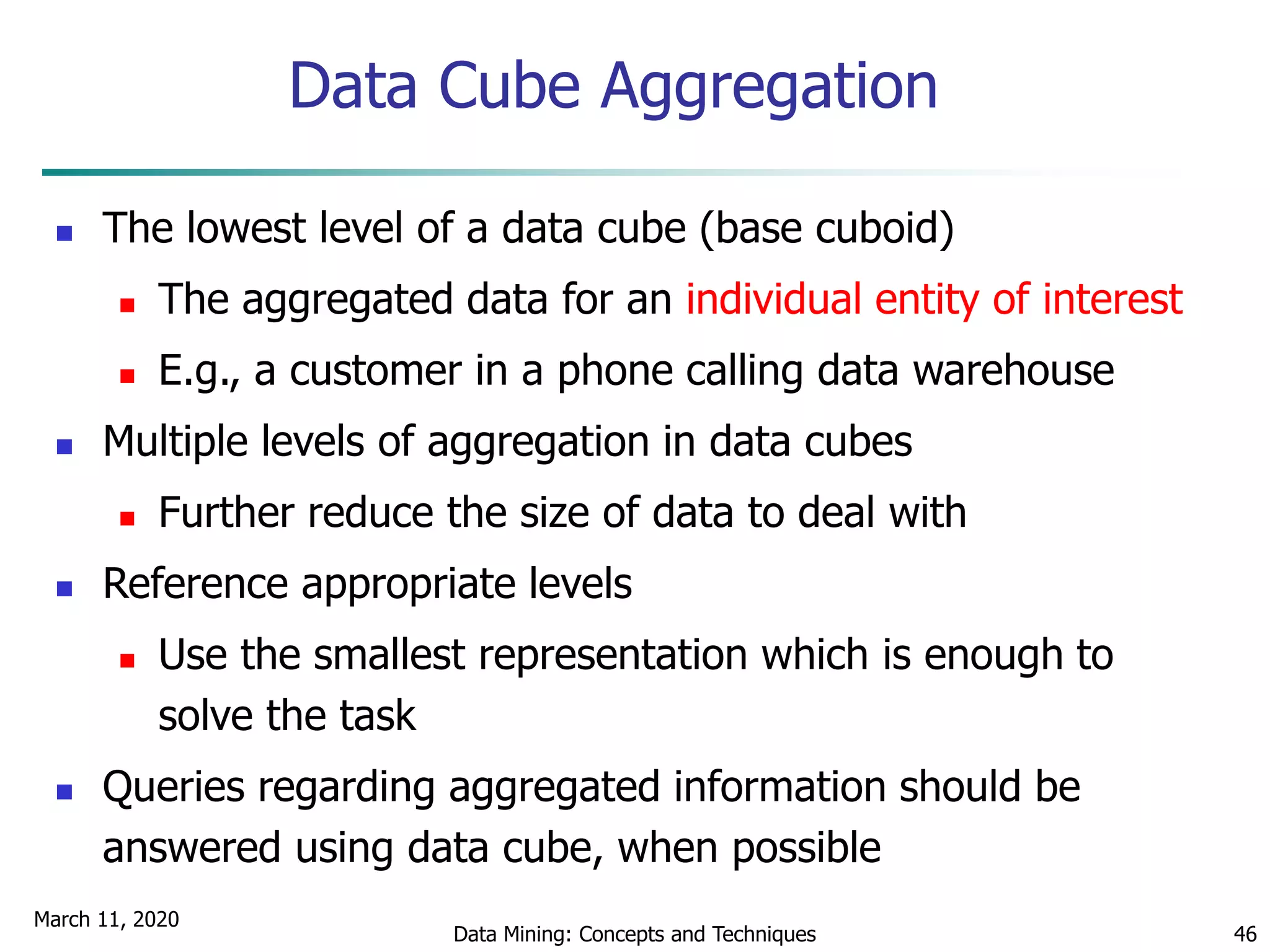 March 11, 2020
Data Mining: Concepts and Techniques 46
Data Cube Aggregation
 The lowest level of a data cube (base cuboid)
 The aggregated data for an individual entity of interest
 E.g., a customer in a phone calling data warehouse
 Multiple levels of aggregation in data cubes
 Further reduce the size of data to deal with
 Reference appropriate levels
 Use the smallest representation which is enough to
solve the task
 Queries regarding aggregated information should be
answered using data cube, when possible
 