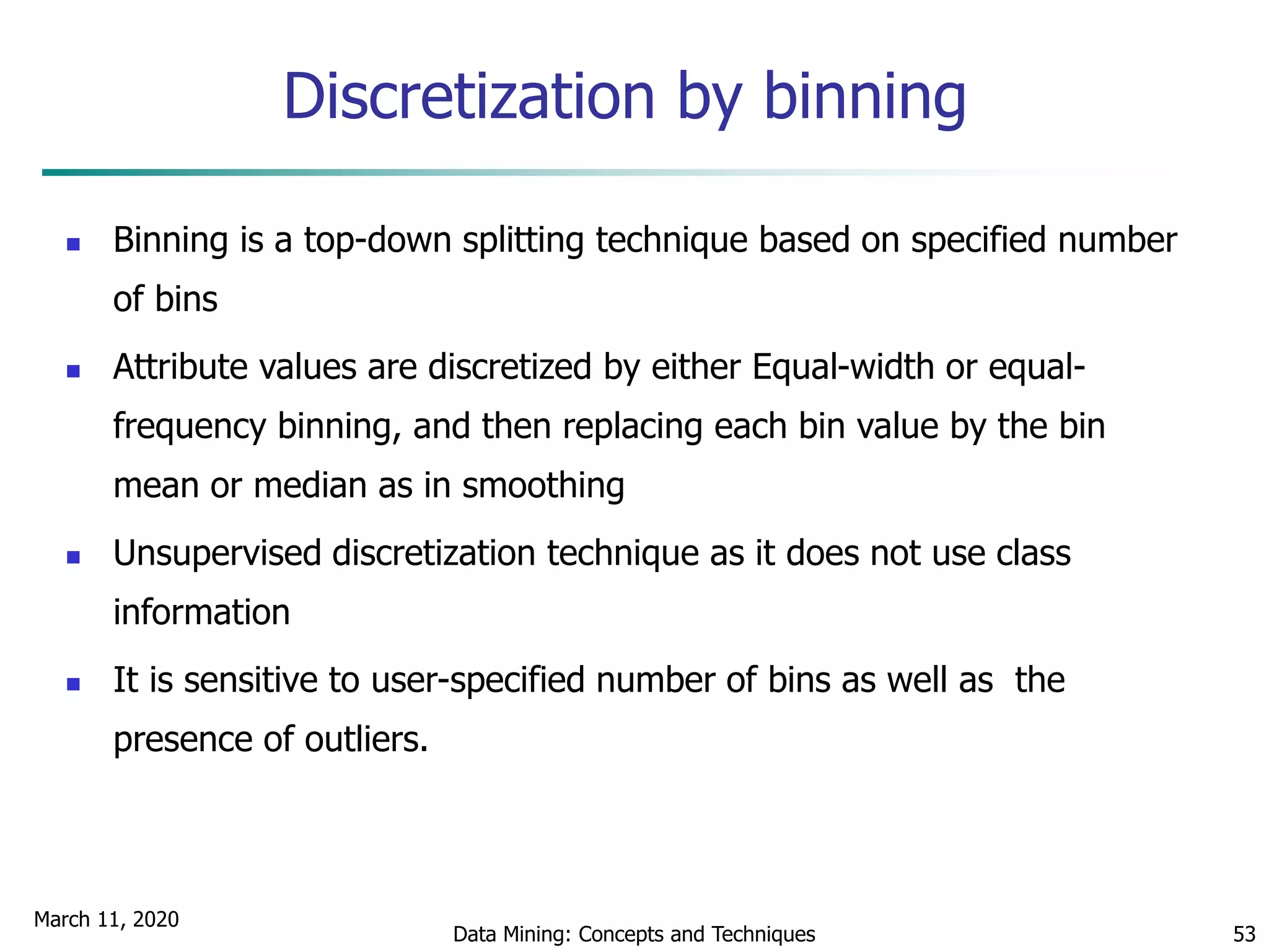 March 11, 2020
Data Mining: Concepts and Techniques 53
Discretization by binning
 Binning is a top-down splitting technique based on specified number
of bins
 Attribute values are discretized by either Equal-width or equal-
frequency binning, and then replacing each bin value by the bin
mean or median as in smoothing
 Unsupervised discretization technique as it does not use class
information
 It is sensitive to user-specified number of bins as well as the
presence of outliers.
 