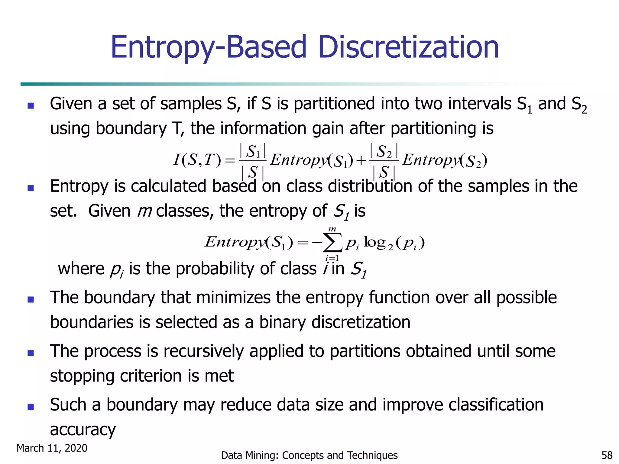 March 11, 2020
Data Mining: Concepts and Techniques 58
Entropy-Based Discretization
 Given a set of samples S, if S is partitioned into two intervals S1 and S2
using boundary T, the information gain after partitioning is
 Entropy is calculated based on class distribution of the samples in the
set. Given m classes, the entropy of S1 is
where pi is the probability of class i in S1
 The boundary that minimizes the entropy function over all possible
boundaries is selected as a binary discretization
 The process is recursively applied to partitions obtained until some
stopping criterion is met
 Such a boundary may reduce data size and improve classification
accuracy
)(
||
||
)(
||
||
),( 2
2
1
1
SEntropy
S
S
SEntropy
S
STSI 


m
i
ii ppSEntropy
1
21 )(log)(
 