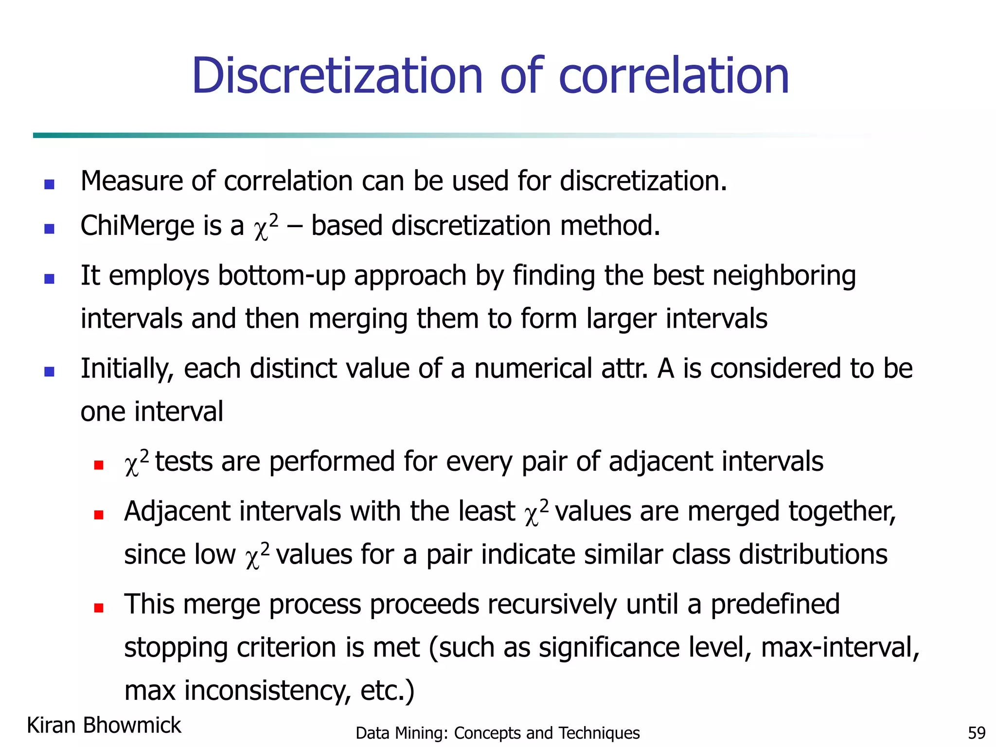 Discretization of correlation
 Measure of correlation can be used for discretization.
 ChiMerge is a 2 – based discretization method.
 It employs bottom-up approach by finding the best neighboring
intervals and then merging them to form larger intervals
 Initially, each distinct value of a numerical attr. A is considered to be
one interval
 2 tests are performed for every pair of adjacent intervals
 Adjacent intervals with the least 2 values are merged together,
since low 2 values for a pair indicate similar class distributions
 This merge process proceeds recursively until a predefined
stopping criterion is met (such as significance level, max-interval,
max inconsistency, etc.)
Data Mining: Concepts and Techniques 59Kiran Bhowmick
 