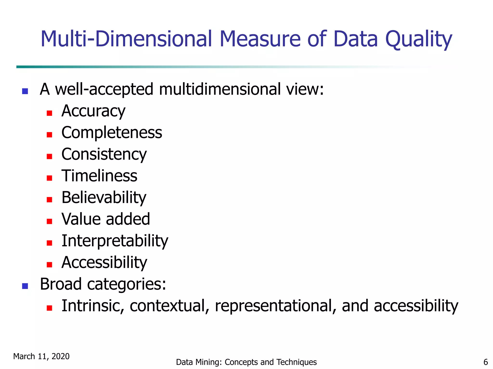 March 11, 2020
Data Mining: Concepts and Techniques 6
Multi-Dimensional Measure of Data Quality
 A well-accepted multidimensional view:
 Accuracy
 Completeness
 Consistency
 Timeliness
 Believability
 Value added
 Interpretability
 Accessibility
 Broad categories:
 Intrinsic, contextual, representational, and accessibility
 