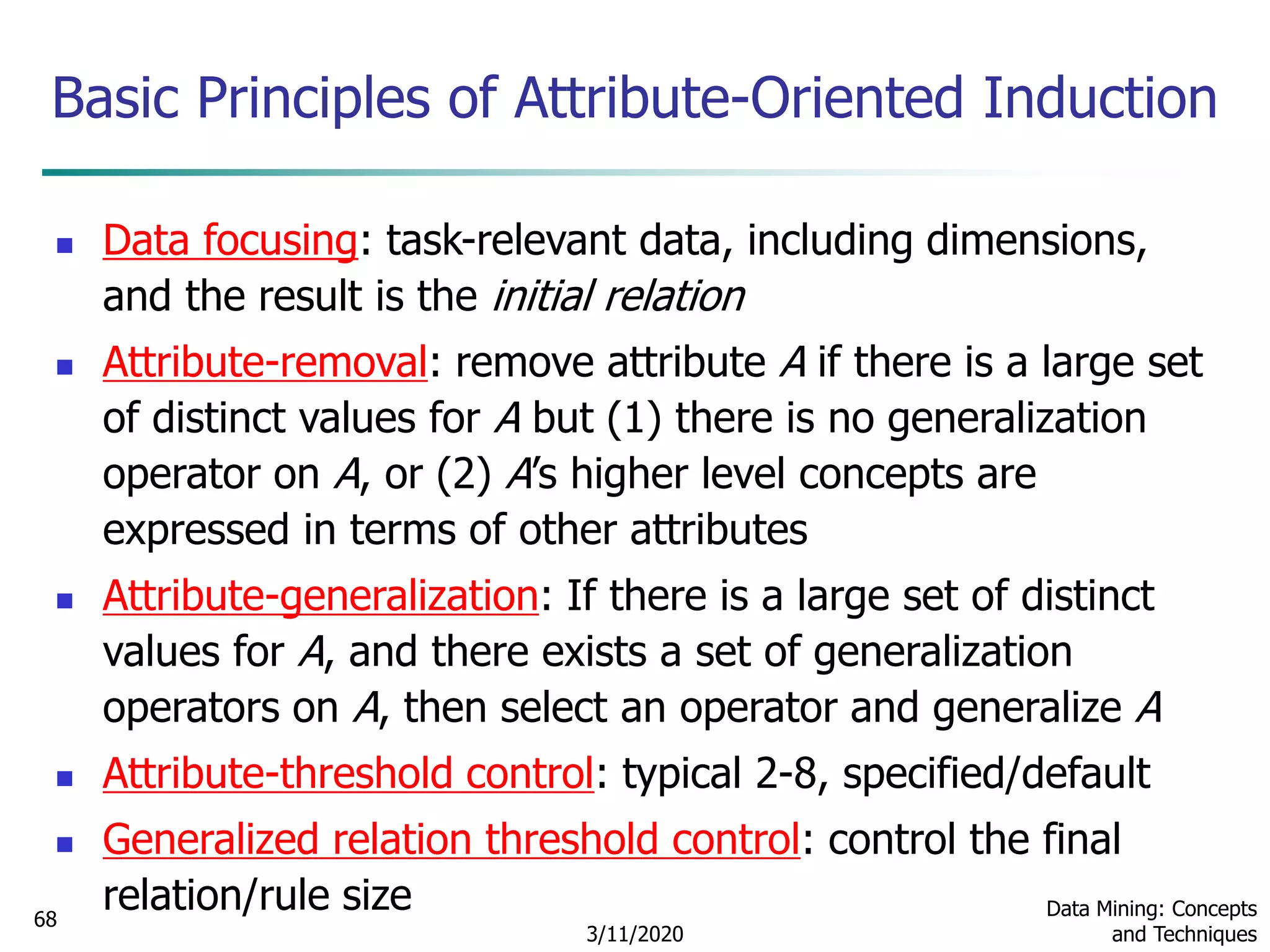 3/11/2020
Data Mining: Concepts
and Techniques
68
Basic Principles of Attribute-Oriented Induction
 Data focusing: task-relevant data, including dimensions,
and the result is the initial relation
 Attribute-removal: remove attribute A if there is a large set
of distinct values for A but (1) there is no generalization
operator on A, or (2) A’s higher level concepts are
expressed in terms of other attributes
 Attribute-generalization: If there is a large set of distinct
values for A, and there exists a set of generalization
operators on A, then select an operator and generalize A
 Attribute-threshold control: typical 2-8, specified/default
 Generalized relation threshold control: control the final
relation/rule size
 