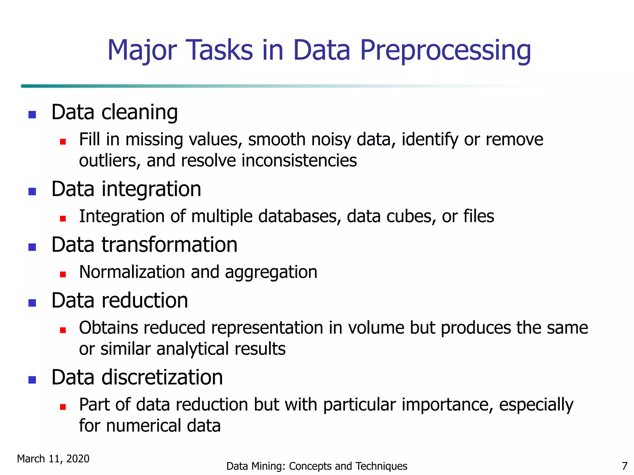 March 11, 2020
Data Mining: Concepts and Techniques 7
Major Tasks in Data Preprocessing
 Data cleaning
 Fill in missing values, smooth noisy data, identify or remove
outliers, and resolve inconsistencies
 Data integration
 Integration of multiple databases, data cubes, or files
 Data transformation
 Normalization and aggregation
 Data reduction
 Obtains reduced representation in volume but produces the same
or similar analytical results
 Data discretization
 Part of data reduction but with particular importance, especially
for numerical data
 