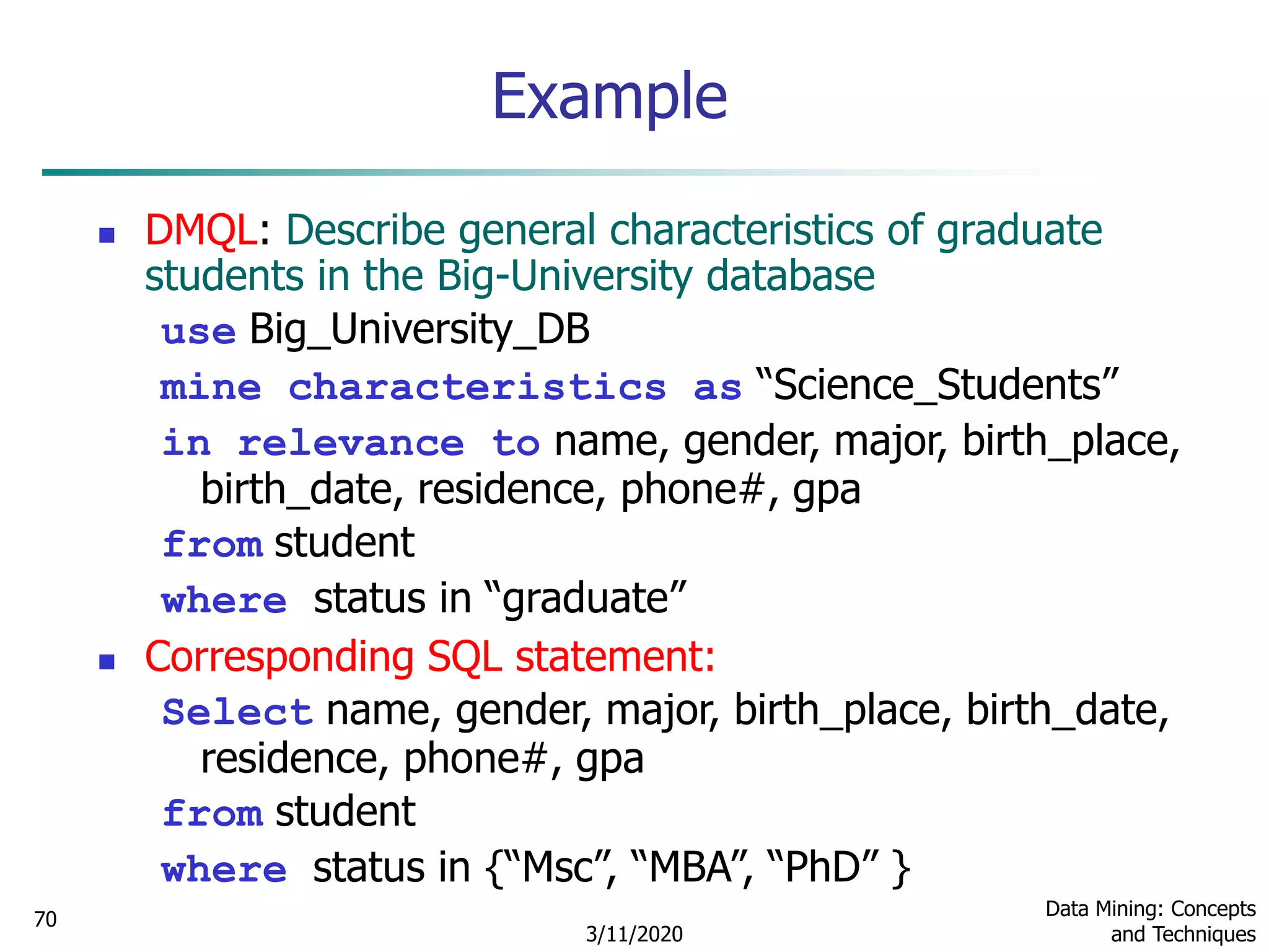 3/11/2020
Data Mining: Concepts
and Techniques
70
Example
 DMQL: Describe general characteristics of graduate
students in the Big-University database
use Big_University_DB
mine characteristics as “Science_Students”
in relevance to name, gender, major, birth_place,
birth_date, residence, phone#, gpa
from student
where status in “graduate”
 Corresponding SQL statement:
Select name, gender, major, birth_place, birth_date,
residence, phone#, gpa
from student
where status in {“Msc”, “MBA”, “PhD” }
 