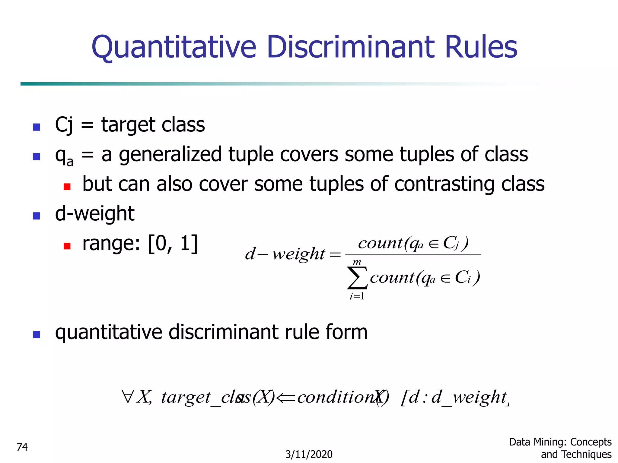 3/11/2020
Data Mining: Concepts
and Techniques
74
Quantitative Discriminant Rules
 Cj = target class
 qa = a generalized tuple covers some tuples of class
 but can also cover some tuples of contrasting class
 d-weight
 range: [0, 1]
 quantitative discriminant rule form



 m
i
ia
ja
)Ccount(q
)Ccount(q
weightd
1
d_weight]:[dX)condition(ss(X)target_claX, 
 
