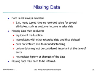 Data Mining: Concepts and Techniques 10
Missing Data
 Data is not always available
 E.g., many tuples have no recorded value for several
attributes, such as customer income in sales data
 Missing data may be due to
 equipment malfunction
 inconsistent with other recorded data and thus deleted
 data not entered due to misunderstanding
 certain data may not be considered important at the time of
entry
 not register history or changes of the data
 Missing data may need to be inferred.
Kiran Bhowmick
 