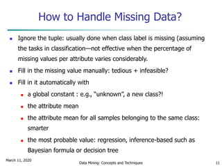 March 11, 2020
Data Mining: Concepts and Techniques 11
How to Handle Missing Data?
 Ignore the tuple: usually done when class label is missing (assuming
the tasks in classification—not effective when the percentage of
missing values per attribute varies considerably.
 Fill in the missing value manually: tedious + infeasible?
 Fill in it automatically with
 a global constant : e.g., “unknown”, a new class?!
 the attribute mean
 the attribute mean for all samples belonging to the same class:
smarter
 the most probable value: regression, inference-based such as
Bayesian formula or decision tree
 