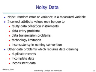 March 11, 2020
Data Mining: Concepts and Techniques 12
Noisy Data
 Noise: random error or variance in a measured variable
 Incorrect attribute values may be due to
 faulty data collection instruments
 data entry problems
 data transmission problems
 technology limitation
 inconsistency in naming convention
 Other data problems which requires data cleaning
 duplicate records
 incomplete data
 inconsistent data
 