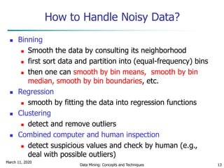 March 11, 2020
Data Mining: Concepts and Techniques 13
How to Handle Noisy Data?
 Binning
 Smooth the data by consulting its neighborhood
 first sort data and partition into (equal-frequency) bins
 then one can smooth by bin means, smooth by bin
median, smooth by bin boundaries, etc.
 Regression
 smooth by fitting the data into regression functions
 Clustering
 detect and remove outliers
 Combined computer and human inspection
 detect suspicious values and check by human (e.g.,
deal with possible outliers)
 