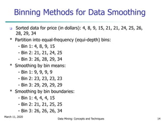 March 11, 2020
Data Mining: Concepts and Techniques 14
Binning Methods for Data Smoothing
 Sorted data for price (in dollars): 4, 8, 9, 15, 21, 21, 24, 25, 26,
28, 29, 34
* Partition into equal-frequency (equi-depth) bins:
- Bin 1: 4, 8, 9, 15
- Bin 2: 21, 21, 24, 25
- Bin 3: 26, 28, 29, 34
* Smoothing by bin means:
- Bin 1: 9, 9, 9, 9
- Bin 2: 23, 23, 23, 23
- Bin 3: 29, 29, 29, 29
* Smoothing by bin boundaries:
- Bin 1: 4, 4, 4, 15
- Bin 2: 21, 21, 25, 25
- Bin 3: 26, 26, 26, 34
 