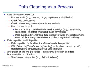 March 11, 2020
Data Mining: Concepts and Techniques 17
Data Cleaning as a Process
 Data discrepancy detection
 Use metadata (e.g., domain, range, dependency, distribution)
 Check field overloading
 Check unique rule, consecutive rule and null rule
 Use commercial tools
 Data scrubbing: use simple domain knowledge (e.g., postal code,
spell-check) to detect errors and make corrections
 Data auditing: by analyzing data to discover rules and relationship to
detect violators (e.g., correlation and clustering to find outliers)
 Data migration and integration
 Data migration tools: allow transformations to be specified
 ETL (Extraction/Transformation/Loading) tools: allow users to specify
transformations through a graphical user interface
 Integration of the two processes – discrepancy detection and data
transformation are iterative
 Iterative and interactive (e.g., Potter’s Wheels)
 